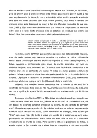 leitora e levá-los a uma formação fundamental para exercer sua cidadania, na vida adulta,
pois ao ler com gosto o leitor encontra no texto trilhas e pegadas que podem auxiliá-lo nas
suas escolhas reais. Na interação com o texto o leitor atribui sentido ao que lê, a partir de
uma série de pistas deixadas pelo autor, sendo, portanto, cada leitura e releitura um
momento único, pois dependerá de quem a faz, em diferentes momentos de sua vida.
Solé (1998, p.22) a autora complementa ainda que “a leitura é um processo de interação
entre leitor e o texto; neste processo tenta-se satisfazer os objetivos que guiam sua
leitura”. Solé descreve o leitor como responsável pelo sentido do texto:
o leitor constrói o significado do texto. [...] Isto não quer dizer que o texto em si
mesmo não tenha sentido ou significado. [...] O significado que um escrito tem
para o leitor não é uma tradução ou réplica do significado que o autor quis lhe dar,
mas uma construção que envolve o texto, os conhecimentos prévios do leitor que
o aborda e seus objetivos. (SOLÉ, 1998, p. 22)
Podemos, assim, confirmar que não lemos apenas o que está registrado no papel,
mas, de modo bastante rico, inúmeros aspectos nos auxiliam na prática cotidiana da
leitura: desde uma imagem até uma expressão corporal e ou facial. Desta perspectiva, a
leitura incorpora o conhecimento mais amplo do mundo, transmitido por meio de
símbolos, imagens, sons, desenhos, etc. De acordo com Paulo Freire, começamos a ler
mesmo antes de ter conhecido um escrito: “A leitura do mundo precede a leitura da
palavra, daí que a posterior leitura desta não pode prescindir da continuidade da leitura
daquele. Linguagem e realidade se prendem dinamicamente. (1989, p.9), confirmando
assim que a leitura se realiza a partir do diálogo entre leitor e objeto lido.
Seguindo este contexto teórico justificamos que “o sentido de um texto só é
construído na interação texto-leitor, se não houver atribuição de sentido não há texto, uma
vez que a significação a partir da leitura é que transforma em texto aquilo que foi dito ou
escrito.
De acordo com Martins (1997, p. 82) a leitura se efetivará a partir do momento que
“preencher uma lacuna em nossa vida, precisa vir ao encontro de uma necessidade, de
um desejo de expansão sensorial, emocional ou racional, de uma vontade de conhecer
mais”. Ressaltamos que se assim não for, a leitura será apenas mais um mecanismo de
exclusão social, utilizado na escola, como instrumento de avaliação, onde aquele que
“finge” para obter nota, não tendo a leitura um sentido útil e prazeroso ao aluno leitor,
promovendo um distanciamento ainda maior do leitor com o texto e o afastando
definitivamente do mundo da leitura. Para suprimir a idéia e o preconceito de leitura, a
escola precisa de fato entender que a leitura deve ser uma prática social inerente à vida
 