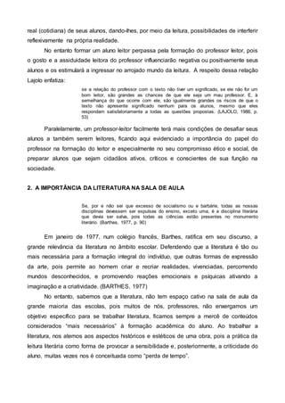 real (cotidiana) de seus alunos, dando-lhes, por meio da leitura, possibilidades de interferir
reflexivamente na própria realidade.
No entanto formar um aluno leitor perpassa pela formação do professor leitor, pois
o gosto e a assiduidade leitora do professor influenciarão negativa ou positivamente seus
alunos e os estimulará a ingressar no arrojado mundo da leitura. A respeito dessa relação
Lajolo enfatiza:
se a relação do professor com o texto não tiver um significado, se ele não for um
bom leitor, são grandes as chances de que ele seja um mau professor. E, à
semelhança do que ocorre com ele, são igualmente grandes os riscos de que o
texto não apresente significado nenhum para os alunos, mesmo que eles
respondam satisfatoriamente a todas as questões propostas. (LAJOLO, 1986, p.
53)
Paralelamente, um professor-leitor facilmente terá mais condições de desafiar seus
alunos a também serem leitores, ficando aqui evidenciado a importância do papel do
professor na formação do leitor e especialmente no seu compromisso ético e social, de
preparar alunos que sejam cidadãos ativos, críticos e conscientes de sua função na
sociedade.
2. A IMPORTÂNCIA DA LITERATURA NA SALA DE AULA
Se, por e não sei que excesso de socialismo ou e barbárie, todas as nossas
disciplinas devessem ser expulsas do ensino, exceto uma, é a disciplina literária
que devia ser salva, pois todas as ciências estão presentes no monumento
literário. (Barthes, 1977, p. 90)
Em janeiro de 1977, num colégio francês, Barthes, ratifica em seu discurso, a
grande relevância da literatura no âmbito escolar. Defendendo que a literatura é tão ou
mais necessária para a formação integral do indivíduo, que outras formas de expressão
da arte, pois permite ao homem criar e recriar realidades, vivenciadas, percorrendo
mundos desconhecidos, e promovendo reações emocionais e psíquicas ativando a
imaginação e a criatividade. (BARTHES, 1977)
No entanto, sabemos que a literatura, não tem espaço cativo na sala de aula da
grande maioria das escolas, pois muitos de nós, professores, não enxergamos um
objetivo específico para se trabalhar literatura, ficamos sempre a mercê de conteúdos
considerados “mais necessários” à formação acadêmica do aluno. Ao trabalhar a
literatura, nos atemos aos aspectos históricos e estéticos de uma obra, pois a prática da
leitura literária como forma de provocar a sensibilidade e, posteriormente, a criticidade do
aluno, muitas vezes nos é conceituada como “perda de tempo”.
 