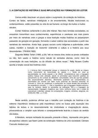3. A CONTAÇÃO DE HISTÓRIA E SUAS IMPLICAÇÕES NA FORMAÇÃO DO LEITOR
Vamos então descrever um pouco sobre o surgimento da contação de histórias.
Contos de fadas, narrativas mitológicas e de encantamento, fábulas tradicionais ou
contemporâneos, estão presentes na vida do ser humano ao longo de muitos e muitos
séculos.
Contar histórias certamente é uma arte milenar. Nas mais remotas sociedades, os
ancestrais transmitiam seus conhecimentos, experiências e aventuras aos mais jovens
por meio de narrativas orais e graças a essa tradição muitas histórias se perpetuaram
passando de geração em geração, formando o saber coletivo das sociedades a partir das
narrativas de memórias. Ainda hoje, grupos sociais como indígenas e quilombolas, entre
outras, mantém a tradição de transmitir oralmente a cultura e a história aos seus
descendentes. (TAHAN,1966)
Segundo Malba Tahan (1966, p.24) “até os nossos dias, todos os povos civilizados
ou não, tem usado a história como veículo de verdades eternas, como meio de
conservação de suas tradições, ou da difusão de idéias novas.”. Nelly Novaes Coelho
aponta a função social das histórias orais:
[...] torna-se fácil compreender porque a Literatura foi usada, desde as origens
como instrumento de transmissão de valores (...). Tendo em vista as
peculiaridades da mente popular e da infantil, compreende-se que a linguagem
poética tivesse sido utilizada, desde os primórdios para transmitir padrões de
pensamento ou de conduta às diferentes comunidades. Uma vez que tais padrões
são essencialmente abstratos, dificilmente poderiam ser compreendidos ou
assimilados por mentes que vivem muito próximas da natureza sensorial, do
concreto e, como tal, propensas a conhecerem as coisas através das emoções e
da experiência concreta. (...) Daí a importância que a linguagem literária assumiu,
para os homens, desde os primórdios da civilização. Ela é a linguagem da
representação, linguagem imagística que, como nenhuma outra, tem o poder de
concretizar o abstrato, através de comparações, imagens, símbolos, alegorias, etc
(COELHO,1982, p. 21-22).
Neste sentido, podemos afirmar que o trabalho com contação de histórias é de
extrema importância destaca-se pela importância como na busca pela aquisição dos
hábitos de leitura e no desenvolvimento da criatividade e imaginação,do alunos,
provocando-os a ampliar suas leituras e consequentemente levá-los à busca de sentido
dos textos.
A literatura, sempre recheada de passado, presente e futuro, representa uma gama
de aspectos culturais que fazem parte da construção histórica de uma sociedade. Câmara
Cascudo destaca que:
 