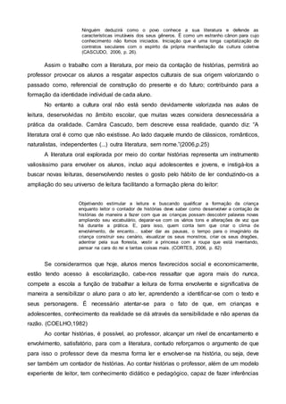 Ninguém deduzirá como o povo conhece a sua literatura e defende as
características imutáveis dos seus gêneros. É como um estranho cânon para cujo
conhecimento não fomos iniciados. Iniciação que é uma longa capitalização de
contratos seculares com o espírito da própria manifestação da cultura coletiva
(CASCUDO, 2006, p. 26).
Assim o trabalho com a literatura, por meio da contação de histórias, permitirá ao
professor provocar os alunos a resgatar aspectos culturais de sua origem valorizando o
passado como, referencial de construção do presente e do futuro; contribuindo para a
formação da identidade individual de cada aluno.
No entanto a cultura oral não está sendo devidamente valorizada nas aulas de
leitura, desenvolvidas no âmbito escolar, que muitas vezes considera desnecessária a
prática da oralidade. Camâra Cascudo, bem descreve essa realidade, quando diz: “A
literatura oral é como que não existisse. Ao lado daquele mundo de clássicos, românticos,
naturalistas, independentes (...) outra literatura, sem nome.”(2006,p.25)
A literatura oral explorada por meio do contar histórias representa um instrumento
valiosíssimo para envolver os alunos, incluo aqui adolescentes e jovens, e instigá-los a
buscar novas leituras, desenvolvendo nestes o gosto pelo hábito de ler conduzindo-os a
ampliação do seu universo de leitura facilitando a formação plena do leitor:
Objetivando estimular a leitura e buscando qualificar a formação da criança
enquanto leitor o contador de histórias deve saber como desenvolver a contação de
histórias de maneira a fazer com que as crianças possam descobrir palavras novas
ampliando seu vocabulário, deparar-se com os vários tons e alterações de voz que
há durante a prática. E, para isso, quem conta tem que criar o clima de
envolvimento, de encanto... saber dar as pausas, o tempo para o imaginário da
criança construir seu cenário, visualizar os seus monstros, criar os seus dragões,
adentrar pela sua floresta, vestir a princesa com a roupa que está inventando,
pensar na cara do rei e tantas coisas mais. (CORTES, 2006, p. 82)
Se considerarmos que hoje, alunos menos favorecidos social e economicamente,
estão tendo acesso à escolarização, cabe-nos ressaltar que agora mais do nunca,
compete a escola a função de trabalhar a leitura de forma envolvente e significativa de
maneira a sensibilizar o aluno para o ato ler, aprendendo a identificar-se com o texto e
seus personagens. É necessário atentar-se para o fato de que, em crianças e
adolescentes, conhecimento da realidade se dá através da sensibilidade e não apenas da
razão. (COELHO,1982)
Ao contar histórias, é possível, ao professor, alcançar um nível de encantamento e
envolvimento, satisfatório, para com a literatura, contudo reforçamos o argumento de que
para isso o professor deve da mesma forma ler e envolver-se na história, ou seja, deve
ser também um contador de histórias. Ao contar histórias o professor, além de um modelo
experiente de leitor, tem conhecimento didático e pedagógico, capaz de fazer inferências
 
