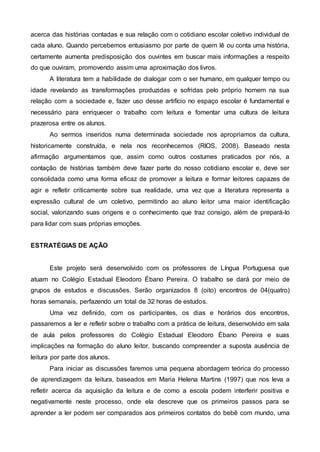 acerca das histórias contadas e sua relação com o cotidiano escolar coletivo individual de
cada aluno. Quando percebemos entusiasmo por parte de quem lê ou conta uma história,
certamente aumenta predisposição dos ouvintes em buscar mais informações a respeito
do que ouviram, promovendo assim uma aproximação dos livros.
A literatura tem a habilidade de dialogar com o ser humano, em qualquer tempo ou
idade revelando as transformações produzidas e sofridas pelo próprio homem na sua
relação com a sociedade e, fazer uso desse artifício no espaço escolar é fundamental e
necessário para enriquecer o trabalho com leitura e fomentar uma cultura de leitura
prazerosa entre os alunos.
Ao sermos inseridos numa determinada sociedade nos apropriamos da cultura,
historicamente construída, e nela nos reconhecemos (RIOS, 2008). Baseado nesta
afirmação argumentamos que, assim como outros costumes praticados por nós, a
contação de histórias também deve fazer parte do nosso cotidiano escolar e, deve ser
consolidada como uma forma eficaz de promover a leitura e formar leitores capazes de
agir e refletir criticamente sobre sua realidade, uma vez que a literatura representa a
expressão cultural de um coletivo, permitindo ao aluno leitor uma maior identificação
social, valorizando suas origens e o conhecimento que traz consigo, além de prepará-lo
para lidar com suas próprias emoções.
ESTRATÉGIAS DE AÇÃO
Este projeto será desenvolvido com os professores de Língua Portuguesa que
atuam no Colégio Estadual Eleodoro Ébano Pereira. O trabalho se dará por meio de
grupos de estudos e discussões. Serão organizados 8 (oito) encontros de 04(quatro)
horas semanais, perfazendo um total de 32 horas de estudos.
Uma vez definido, com os participantes, os dias e horários dos encontros,
passaremos a ler e refletir sobre o trabalho com a prática de leitura, desenvolvido em sala
de aula pelos professores do Colégio Estadual Eleodoro Ébano Pereira e suas
implicações na formação do aluno leitor, buscando compreender a suposta ausência de
leitura por parte dos alunos.
Para iniciar as discussões faremos uma pequena abordagem teórica do processo
de aprendizagem da leitura, baseados em Maria Helena Martins (1997) que nos leva a
refletir acerca da aquisição da leitura e de como a escola podem interferir positiva e
negativamente neste processo, onde ela descreve que os primeiros passos para se
aprender a ler podem ser comparados aos primeiros contatos do bebê com mundo, uma
 