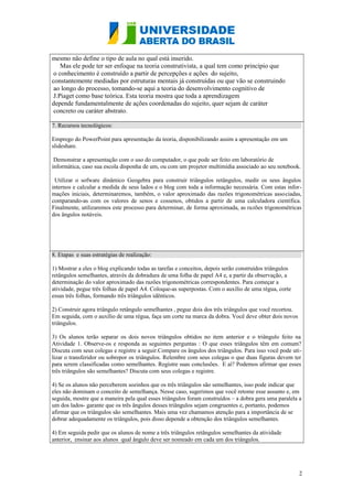 mesmo não define o tipo de aula no qual está inserido.
Mas ele pode ter ser enfoque na teoria construtivista, a qual tem como princípio que
o conhecimento é construído a partir de percepções e ações do sujeito,
constantemente mediadas por estruturas mentais já construídas ou que vão se construindo
ao longo do processo, tomando-se aqui a teoria do desenvolvimento cognitivo de
J.Piaget como base teórica. Esta teoria mostra que toda a aprendizagem
depende fundamentalmente de ações coordenadas do sujeito, quer sejam de caráter
concreto ou caráter abstrato.
7. Recursos tecnológicos:
Emprego do PowerPoint para apresentação da teoria, disponibilizando assim a apresentação em um
slideshare.
Demonstrar a apresentação com o uso do computador, o que pode ser feito em laboratório de
informática, caso sua escola disponha de um, ou com um projetor multimídia associado ao seu notebook.
Utilizar o sofware dinâmico Geogebra para construir triângulos retângulos, medir os seus ângulos
internos e calcular a medida de seus lados e o blog com toda a informação necessária. Com estas informações iniciais, determinaremos, também, o valor aproximado das razões trigonométricas associadas,
comparando-as com os valores de senos e cossenos, obtidos a partir de uma calculadora científica.
Finalmente, utilizaremos este processo para determinar, de forma aproximada, as razões trigonométricas
dos ângulos notáveis.

8. Etapas e suas estratégias de realização:
1) Mostrar a eles o blog explicando todas as tarefas e conceitos, depois serão construídos triângulos
retângulos semelhantes, através da dobradura de uma folha de papel A4 e, a partir da observação, a
determinação do valor aproximado das razões trigonométricas correspondentes. Para começar a
atividade, pegue três folhas de papel A4. Coloque-as superpostas. Com o auxílio de uma régua, corte
essas três folhas, formando três triângulos idênticos.
2) Construir agora triângulo retângulo semelhantes , pegue dois dos três triângulos que você recortou.
Em seguida, com o auxílio de uma régua, faça um corte na marca da dobra. Você deve obter dois novos
triângulos.
3) Os alunos terão separar os dois novos triângulos obtidos no item anterior e o triângulo feito na
Atividade 1. Observe-os e responda as seguintes perguntas : O que esses triângulos têm em comum?
Discuta com seus colegas e registre a seguir.Compare os ângulos dos triângulos. Para isso você pode utilizar o transferidor ou sobrepor os triângulos. Relembre com seus colegas o que duas figuras devem ter
para serem classificadas como semelhantes. Registre suas conclusões. E aí? Podemos afirmar que esses
três triângulos são semelhantes? Discuta com seus colegas e registre.
4) Se os alunos não perceberem sozinhos que os três triângulos são semelhantes, isso pode indicar que
eles não dominam o conceito de semelhança. Nesse caso, sugerimos que você retome esse assunto e, em
seguida, mostre que a maneira pela qual esses triângulos foram construídos – a dobra gera uma paralela a
um dos lados- garante que os três ângulos desses triângulos sejam congruentes e, portanto, podemos
afirmar que os triângulos são semelhantes. Mais uma vez chamamos atenção para a importância de se
dobrar adequadamente os triângulos, pois disso depende a obtenção dos triângulos semelhantes.
4) Em seguida pedir que os alunos de nome a três triângulos retângulos semelhantes da atividade
anterior, ensinar aos alunos qual ângulo deve ser nomeado em cada um dos triângulos.

2

 
