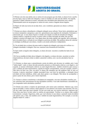 5) Montar com eles uma tabela com os valores de uma pesquisa que eles farão, os alunos Com o auxílio
de uma régua, meça os lados dos triângulos e anote as medidas em cada uma das tabelas. Em seguida,
preencha os dados referentes às razões, utilizando uma calculadora para determinar esses valores.
Determinando assim em sua pesquisa os valores do seno, coseno e tangente desses ângulos.
6) Depois de toda essa teoria em um data show, com o notebook, apresentar aos alunos o software
Geogebra.
7) Ensinar aos alunos a desenharem o triângulo retângulo nesse software. Nesse início, pretendemos que
os alunos manipulem o programa e, para isso, apresentamos uma sequência de orientações. Entretanto, é
interessante que os seus alunos fiquem à vontade com relação à escolha do tamanho do triângulo.
Apenas enfatize a sugestão de marcar os pontos sobre as linhas tracejadas da malha, fato que lhes
ajudará a construir um ângulo reto. Caso algum aluno não tenha seguido esta sugestão, não se preocupe,
pois ele poderá fazer a correção de seu triângulo na próxima atividade. Não podemos deixar de valorizar
a estratégia escolhida por seus alunos, visando a um estudo autônomo e independente.
8) Na atividade dois os alunos deveram medir os ângulos do triângulo, pois temos de verificar se o
triângulo desenhado é retângulo. Para isso, usaremos uma ferramenta do GeoGebra.
9) Após medir os ângulos deste triângulos, os alunos deveram encontrar a medida dos lados de um
triângulo.
10) Com as medidas do lados desse triângulo e dos ângulos, os alunos deveram encontrar as razões
trigonométricas, deveram coletar os dados e preencher a tabela, com o uso da calculadora fazer as
contas.
11) Orientar os alunos para o preenchimento correto da tabela, pois devemos ter cuidado, pois é uma
“tabela dupla”, onde os alunos deverão preencher primeiro as informações relativas a um ângulo e, em
seguida, as mesmas informações relativas ao outro ângulo.Devemos também orientá-los para escreverem o símbolo da razão trigonométrica, seguido do ângulo correspondente, como por exemplo, sen(43º).
Não deixe de fazer isso, pois, em geral, os alunos não entendem que não podemos falar só seno ou
cosseno, é preciso mencionar o ângulo associado.Como você deve ter percebido, a orientação dessa
atividade será bem trabalhosa, afinal, cada aluno gerará o seu triângulo. Não deixar de acompanhar o
passo a passo de seus alunos, pois é muito importante.
12) Ensinar os alunos a transformar o calculadora do computador erm uma calculadora cientifica, pos
nos próximos itens, precisaremos de uma calculadora científica. Você sabe transformar a calculadora de
seu computador numa calculadora científica?
13) Oriente seus alunos a respeito da aproximação, pelo menos para centésimos. Sabemos que, nesse
tipo de atividade, é muito comum o aluno deparar-se com números com muitas casas decimais. Por isso,
ele deve saber como agir nessa situação. Foi por essa razão que, nos roteiros anteriores, sugerimos que
fosse feita uma breve revisão sobre os critérios de aproximação. Verificar se os alunos estão usando
corretamente a notação. Sugerimos, então, que você solicitar os seus alunos o preenchi mento da tabela
não apenas com o valor, mas também com o símbolo da razão trigonométrica. Por exemplo, se um dos
ângulos medir 63º, então e
sen (63º) ≌ 0,89
cos (63º) ≌ 0,45

3

 