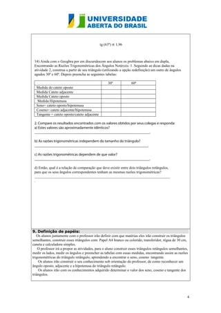 tg (63º) ≌ 1,96
14) Ainda com o Geogbra por em discursãocom aos alunos os problemas abaixo em dupla,
Encontrando as Razões Trigonométricas dos Ângulos Notáveis: 1. Seguindo as dicas dadas na
atividade 2, construa a partir de seu triângulo (utilizando a opção redefinição) um outro de ângulos
agudos 30º e 60º. Depois preencha as seguintes tabelas:
30º

60º

Medida do cateto oposto
Medida Cateto adjacente
Medida Cateto oposto
Medida Hipotenusa
Seno= cateto oposto/hipotenusa
Coseno= cateto adjacente/hipotenusa
Tangente = cateto oposto/cateto adjacente
2. Compare os resultados encontrados com os valores obtidos por seus colegas e responda:
a) Estes valores são aproximadamente idênticos?
______________________________________________________________.
b) As razões trigonométricas independem do tamanho do triângulo?
_____________________________________________________________.
c) As razões trigonométricas dependem de que valor?
______________________________________________________________.
d) Então, qual é a relação de comparação que deve existir entre dois triângulos retângulos,
para que os seus ângulos correspondentes tenham as mesmas razões trigonométricas?
_________________________________________________________________________
.

9. Definição de papéis:
Os alunos juntamente com o professor irão definir com que matérias eles irão construir os triângulos
semelhantes, construir esses triângulos com: Papel A4 branco ou colorido, transferidor, régua de 30 cm,
caneta e calculadora simples.
O professor irá a propor as atividades, para o aluno construir esses triângulos retângulos semelhantes,
medir os lados, medir os ângulos e preencher as tabelas com essas medidas, encontrando assim as razões
trigonométricas do triângulo retângulo, aprendendo a encontrar o seno, coseno tangente.
Os alunos irão construir o seu conhecimento sob orientação do professor, de como reconhecer um
ângulo oposto, adjacente e a hipotenusa do triângulo retângulo.
Os alunos irão com os conhecimentos adquirido determinar o valor dos seno, coseno e tangente dos
triângulos.

4

 
