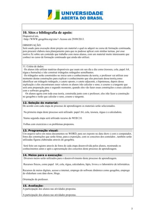10. Sites e bibliografia de apoio:
Diaponível em,
<http://WWW.geogebra.org/cms/>.Acesso em 29/09/2013.
OBSERVAÇÃO:
Será usado para execução deste projeto um material o qual eu adquiri no curso de formação continuada,
pois procurei elabora meu planejamento para que eu pudesse aplicar com minhas turmas, por esse
motivo fiz sobre um conteúdo que trabalho com meus alunos, com um material muito interessante que
conheci no curso de formação continuado que ainda não utilizei.
11. Coleta de dados:
Os alunos irão utilizar matérias disponíveis que usam em seu dia a dia como (tesoura, cola, papel A4,
régua e borracha) e irão construir triângulos retângulos semelhantes.
Os triângulos serão construídos no inicio sem o conhecimento da teoria, o professor vai utilizar esse
momento destas construções para explicar o conhecimento que eles precisam dessa teoria,como
identificar um triângulo retângulo, o cateto oposto, o cateto adjacente, a hipotenusa, depois dessa
explicação e eles encontraram esses valores os alunos irão calcular o seno, o coseno e a tangente que
será uma preparação para o segundo momento, quando eles vão fazer essas construções e esses calculos
com o software geogebra.
Os alunos agora com toda essa teoria, construída junto com o professor, eles irão fazer a construção
no geogebra e terão que calcular o seno, coseno e tangente.
12. Seleção do material:
De acordo com cada etapa de processo de aprendizagem os materiais serão selecionados.
Na primeira etapa deste processo será utilizado: papel A4, cola, tesoura, régua e a calculadora.
Numa segunda etapa será utilizado recurso do WEB 2.0.
Folhas com exercícios e os problemas propostos.
13. Programação visual:
Um arquivo salvo em meus documentos no WORD, para ser exposto no data show e com o computador,
fotos das construções que serão feitas, para a exposição, com os conceitos dos conteúdos , também serão
utilizadas figuras elaboradas através do geogebra.
Será feito um registro através de fotos de cada etapa desenvolvida pelos alunos, mostrando os
conhecimentos antes e após a apresentação dos conceitos deste processo de aprendizagem.
14. Meios para a execução:
Diversos meios serão utilizados para o desenvolvimento deste processo de aprendizagem.
Recursos físicos, como papel A4, cola, régua, calculadora, lápis, livros e o laboratório de informática.
Recursos de meios digitais, acesso a internet, emprego do software dinâmico como geogebra, emprego
do slideshare com data show, blogs.
Orientação do professor.
15. Avaliação:
A participação dos alunos nas atividades propostas.
A participação dos alunos nas atividades propostas.

5

 