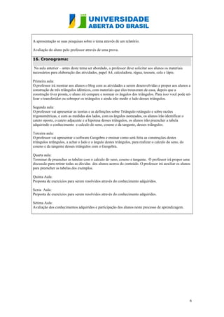 A apresentação se suas pesquisas sobre o tema através de um relatório.
Avaliação do aluno pelo professor através de uma prova.
16. Cronograma:
Na aula anterior – antes deste tema ser abordado, o professor deve solicitar aos alunos os materiais
necessários para elaboração das atividades, papel A4, calculadora, régua, tesoura, cola e lápis.
Primeira aula:
O professor irá mostrar aos alunos o blog com as atividades a serem desenvolvidas e propor aos alunos a
construção de três triângulos idênticos, com materiais que eles trouxeram de casa, depois que a
construção tiver pronta, o aluno irá compare e nomear os ângulos dos triângulos. Para isso você pode utilizar o transferidor ou sobrepor os triângulos e ainda irão medir o lado desses triângulos.
Segunda aula:
O professor vai apresentar as teorias e as definições sobre Triângulo retângulo e sobre razões
trigonométricas, e com as medidas dos lados, com os ângulos nomeados, os alunos irão identificar o
cateto oposto, o cateto adjacente e a hipotesa desses triângulos, os alunos irão preencher a tabela
adquirindo o conhecimento e calculo do seno, coseno e da tangente, desses triângulos.
Terceira aula:
O professor vai apresentar o software Geogebra e ensinar como será feita as construções destes
triângulos retângulos, a achar o lado e o ângulo destes triângulos, para realizar o calculo do seno, do
coseno e da tangente desses triângulos com o Geogebra.
Quarta aula:
Terminar de preencher as tabelas com o calculo do seno, coseno e tangente. O professor irá propor uma
discussão para retirar todas as dúvidas dos alunos acerca do conteúdo. O professor irá auxiliar os alunos
para preencher as tabelas dos exemplos.
Quinta Aula:
Proposta de exercícios para serem resolvidos através do conhecimento adquiridos.
Sexta Aula:
Proposta de exercícios para serem resolvidos através do conhecimento adquiridos.
Sétima Aula:
Avaliação dos conhecimentos adquiridos e participação dos alunos neste processo de aprendizagem.

6

 