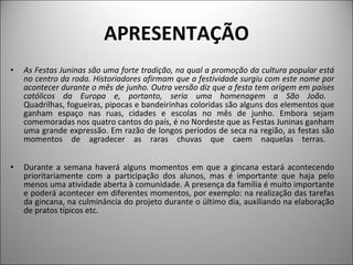 APRESENTAÇÃO As Festas Juninas são uma forte tradição, na qual a promoção da cultura popular está no centro da roda. Historiadores afirmam que a festividade surgiu com este nome por acontecer durante o mês de junho. Outra versão diz que a festa tem origem em países católicos da Europa e, portanto, seria uma homenagem a São João.  Quadrilhas, fogueiras, pipocas e bandeirinhas coloridas são alguns dos elementos que ganham espaço nas ruas, cidades e escolas no mês de junho. Embora sejam comemoradas nos quatro cantos do país, é no Nordeste que as Festas Juninas ganham uma grande expressão. Em razão de longos períodos de seca na região, as festas são momentos de agradecer as raras chuvas que caem naquelas terras.    Durante a semana haverá alguns momentos em que a gincana estará acontecendo prioritariamente com a participação dos alunos, mas é importante que haja pelo menos uma atividade aberta à comunidade. A presença da família é muito importante e poderá acontecer em diferentes momentos, por exemplo: na realização das tarefas da gincana, na culminância do projeto durante o último dia, auxiliando na elaboração de pratos típicos etc. 