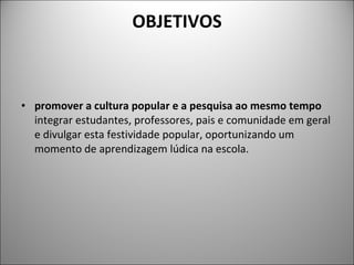 OBJETIVOS promover a cultura popular e a pesquisa ao mesmo tempo  integrar estudantes, professores, pais e comunidade em geral e divulgar esta festividade popular, oportunizando um momento de aprendizagem lúdica na escola. 