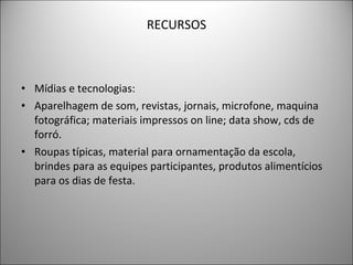 RECURSOS Mídias e tecnologias: Aparelhagem de som, revistas, jornais, microfone, maquina fotográfica; materiais impressos on line; data show, cds de forró. Roupas típicas, material para ornamentação da escola, brindes para as equipes participantes, produtos alimentícios para os dias de festa.  