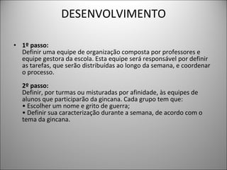 DESENVOLVIMENTO 1º passo:   Definir uma equipe de organização composta por professores e equipe gestora da escola. Esta equipe será responsável por definir as tarefas, que serão distribuídas ao longo da semana, e coordenar o processo.  2º passo:   Definir, por turmas ou misturadas por afinidade, às equipes de alunos que participarão da gincana. Cada grupo tem que:  • Escolher um nome e grito de guerra;  • Definir sua caracterização durante a semana, de acordo com o tema da gincana.  