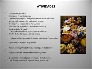 ATIVIDADES Distribuição das tarefas.  Montagens de painéis juninos; Demonstrar o perigo da tradição dos balões através de vídeos Apresentação das Canções tradicionais juninas . Montagem de um jornal com dicas juninas; Elaboração de painéis com crendices e superstições Ornamentação da escola   Elaboração de um folder dos pratos típicos juninos: Desfile do familiar ou do professor caipira;      Prova de conhecimentos gerais sobre a tradição das Festas Juninas;     Apresentação da dança da quadrilha Pesquisar um significado bíblico para a fogueira de São João;    Redigir versos em rima falando dos santos juninos. O projeto será finalizado com a realização de festa junina. Com musicas, quadrilhas, comidas, típicas e muito forró. 
