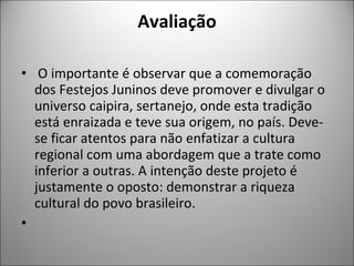Avaliação O importante é observar que a comemoração dos Festejos Juninos deve promover e divulgar o universo caipira, sertanejo, onde esta tradição está enraizada e teve sua origem, no país. Deve-se ficar atentos para não enfatizar a cultura regional com uma abordagem que a trate como inferior a outras. A intenção deste projeto é justamente o oposto: demonstrar a riqueza cultural do povo brasileiro.   