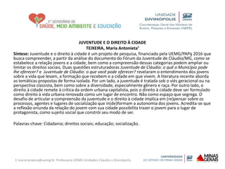JUVENTUDE E O DIREITO À CIDADE
TEIXEIRA, Maria Antonieta¹
Síntese: Juventude e o direito à cidade é um projeto de pesquisa, financiado pela UEMG/PAPq 2016 que
busca compreender, a partir da análise do documento do Fórum da Juventude de Cláudio/MG, como se
estabelece a relação jovens e a cidade, bem como a compreensão dessas categorias podem ampliar ou
limitar os direitos sociais. Duas questões estruturadoras Juventude de Cláudio: o quê o Município pode
lhe oferecer? e Juventude de Cláudio: o que você pode oferecer? revelaram o entendimento dos jovens
sobre a vida que levam, a formação que recebem e a cidade em que vivem. A literatura recente aborda
as temáticas propostas de forma isolada. Por um lado, a juventude é tratada sob o viés geracional ou na
perspectiva classista, bem como sobre a diversidade, especialmente gênero e raça. Por outro lado, o
direito à cidade remete à crítica da ordem urbana capitalista, pois o direito à cidade deve ser formulado
como direito à vida urbana renovada como um lugar de encontro. Não como espaço que segrega. O
desafio de articular a compreensão da juventude e o direito à cidade implica em (re)pensar sobre os
processos, agentes e lugares de socialização que in(de)formam a autonomia dos jovens. Acredita-se que
a reflexão oriunda da relação do jovem com sua cidade possibilita trazer o jovem para o lugar de
protagonista, como sujeito social que constrói seu modo de ser.
Palavras-chave: Cidadania; direitos sociais; educação; socialização.
1 maria.teixeira@uemg.br. Professora UEMG Unidades Cláudio e Divinópolis.
 