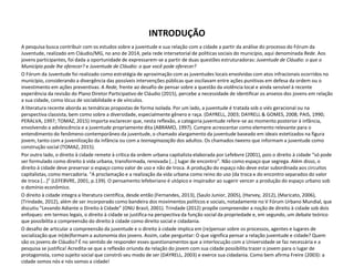 INTRODUÇÃO
A pesquisa busca contribuir com os estudos sobre a juventude e sua relação com a cidade a partir da análise do processo do Fórum da
Juventude, realizado em Cláudio/MG, no ano de 2014, pela rede intersetorial de políticas sociais do município, aqui denominada Rede. Aos
jovens participantes, foi dada a oportunidade de expressarem-se a partir de duas questões estruturadoras: Juventude de Cláudio: o que o
Município pode lhe oferecer? e Juventude de Cláudio: o que você pode oferecer?
O Fórum da Juventude foi realizado como estratégia de aproximação com as juventudes locais envolvidas com atos infracionais ocorridos no
município, considerando a divergência das possíveis intervenções públicas que oscilavam entre ações punitivas em defesa da ordem ou o
investimento em ações preventivas. A Rede, frente ao desafio de pensar sobre a questão da violência local e ainda sensível à recente
experiência da revisão do Plano Diretor Participativo de Cláudio (2015), percebe a necessidade de identificar os anseios dos jovens em relação
a sua cidade, como lócus de sociabilidade e de vínculos.
A literatura recente aborda as temáticas propostas de forma isolada. Por um lado, a juventude é tratada sob o viés geracional ou na
perspectiva classista, bem como sobre a diversidade, especialmente gênero e raça. (DAYRELL, 2003; DAYRELL & GOMES, 2008; PAIS, 1990;
PERALVA, 1997; TOMAZ, 2015) Importa esclarecer que, nesta reflexão, a categoria juventude refere-se ao momento posterior à infância,
envolvendo a adolescência e a juventude propriamente dita (ABRAMO, 1997). Cumpre acrescentar como elemento relevante para o
entendimento do fenômeno contemporâneo da juventude, o chamado alargamento da juventude baseado em ideais estetizados na figura
jovem, tanto com a juvenilização da infância ou com a teenaginazação dos adultos. Os chamados tweens que informam a juventude como
construção social (TOMAZ, 2015).
Por outro lado, o direito à cidade remete à crítica da ordem urbana capitalista elaborada por Lefebvre (2001), pois o direito à cidade “só pode
ser formulado como direito à vida urbana, transformada, renovada [...] lugar de encontro”. Não como espaço que segrega. Além disso, o
direito à cidade deve preservar o espaço como valor de uso e não de troca. A produção do espaço não deve estar subordinada aos circuitos
capitalistas, como mercadoria. “A proclamação e a realização da vida urbana como reino do uso (da troca e do encontro separados do valor
de troca [...]” (LEFEBVRE, 2001, p.139). O pensamento lefebvriano é utópico e inspirador ao sugerir vencer a produção do espaço urbano sob
o domínio econômico.
O direito à cidade integra a literatura científica, desde então (Fernandes, 2013), (Saulo Junior, 2005), (Harvey, 2012), (Maricato, 2006),
(Trindade, 2012), além de ser incorporado como bandeira dos movimentos políticos e sociais, notadamente no V Fórum Urbano Mundial, que
discutiu “Levando Adiante o Direito à Cidade” (ONU Brasil, 2001). Trindade (2012) propõe compreender a noção de direito à cidade sob dois
enfoques: em termos legais, o direito à cidade se justifica na perspectiva da função social da propriedade e, em segundo, um debate teórico
que possibilita a compreensão do direito à cidade como direito social e cidadania.
O desafio de articular a compreensão da juventude e o direito à cidade implica em (re)pensar sobre os processos, agentes e lugares de
socialização que in(de)formam a autonomia dos jovens. Assim, cabe perguntar: O que significa pensar a relação juventude e cidade? Quem
são os jovens de Cláudio? É no sentido de responder esses questionamentos que a interlocução com a Universidade se faz necessária e a
pesquisa se justifica! Acredita-se que a reflexão oriunda da relação do jovem com sua cidade possibilita trazer o jovem para o lugar de
protagonista, como sujeito social que constrói seu modo de ser (DAYRELL, 2003) e exerce sua cidadania. Como bem afirma Freire (2003): a
cidade somos nós e nós somos a cidade!
 