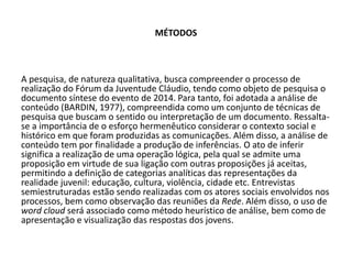 MÉTODOS
A pesquisa, de natureza qualitativa, busca compreender o processo de
realização do Fórum da Juventude Cláudio, tendo como objeto de pesquisa o
documento síntese do evento de 2014. Para tanto, foi adotada a análise de
conteúdo (BARDIN, 1977), compreendida como um conjunto de técnicas de
pesquisa que buscam o sentido ou interpretação de um documento. Ressalta-
se a importância de o esforço hermenêutico considerar o contexto social e
histórico em que foram produzidas as comunicações. Além disso, a análise de
conteúdo tem por finalidade a produção de inferências. O ato de inferir
significa a realização de uma operação lógica, pela qual se admite uma
proposição em virtude de sua ligação com outras proposições já aceitas,
permitindo a definição de categorias analíticas das representações da
realidade juvenil: educação, cultura, violência, cidade etc. Entrevistas
semiestruturadas estão sendo realizadas com os atores sociais envolvidos nos
processos, bem como observação das reuniões da Rede. Além disso, o uso de
word cloud será associado como método heurístico de análise, bem como de
apresentação e visualização das respostas dos jovens.
 