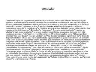 DISCUSSÃO
Os resultados parciais sugerem que, em Cláudio, o processo socializador liderado pelas instituições
escolares promove comportamentos baseados na moralidade e na obediência, haja vista a frequência
dos termos respeitar, obedecer e ajudar (os idosos, os professores, aos pais, autoridades, o próximo, o
funcionário público)., pilares da ordem. É possível observar vínculos religiosos entre os jovens,
expressos na forma de “ir mais à igreja” e “ajudar a terminar a obra da igreja” ou nas várias citações dos
mandamentos divinos como “não roubar” e “não matar”. Em meio ao contraditório “respeitar os
adultos” e “agir como os adultos”, os jovens revelam o quanto seu processo de formação tem sido
repressivo: a palavra “não” aparece repetidamente em diferentes situações, como “Não desperdiçar
energia”, “não usar drogas”, “não ser vândalo” ou “Não desfazer coisas que a prefeitura faz” a despeito
da possibilidade de educar pela via da positividade. É possível afirmar que a escola exerce um controle
social sobre os alunos, inculcando valores e normas que alimentam um habitus local, especialmente em
relação ao costume de “ajudar o próximo”, fazer “trabalho voluntário e “doações”, que reforça práticas
tradicionais de caridade e fragiliza o fortalecimento das políticas públicas. Por outro lado, os jovens
manifestaram firmemente o desejo de “participar” na “melhoria da cidade” e “das reuniões da
comunidade e dos movimentos”, bem como apresentando “ideias para melhorar o município”, dando
“opinião a respeito da política”, procurando “saber em quem votar” e cobrando “das autoridades”.
“Lutar para o que é preciso na cidade” e “tomar atitude” anunciam o protagonista juvenil que precisa
ser estimulado. Além disso, a demonstração de compartilhar habilidades e gostos como forma de agir
na e para a cidade: “praticar esporte” e “Incentivar as outras pessoas a praticar esportes”, oferecer
“meu conhecimento sobre música para as pessoas” ou “Aula de jiu-jitsu”. O jovem aprende que “precisa
estudar” e se preparar para o futuro.
 