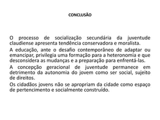 CONCLUSÃO
O processo de socialização secundária da juventude
claudiense apresenta tendência conservadora e moralista.
A educação, ante o desafio contemporâneo de adaptar ou
emancipar, privilegia uma formação para a heteronomia e que
desconsidera as mudanças e a preparação para enfrentá-las.
A concepção geracional de juventude permanece em
detrimento da autonomia do jovem como ser social, sujeito
de direitos.
Os cidadãos jovens não se apropriam da cidade como espaço
de pertencimento e socialmente construído.
 