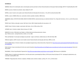 REFERÊNCIAS
ABRAMO, Helena W. Considerações sobre a tematização social da juventude no Brasil. Revista Brasileira de Educação. Mai/Jun/Jul/Ago 1997 N º 5 Set/Out/Nov/Dez 1997
BARDIN, Laurence. Análise de conteúdo. Lisboa: Edições 70, 1977
DAYRELL, Juarez. O jovem como sujeito social. Revista Brasileira de Educação, Rio de Janeiro, n. 24, p.40-53, set/out/nov/dez 2003
DAYRELL, Juarez e GOMES, Nilma Lino. Juventude no Brasil: questões e desafios. 2008 mimeo.
FERNANDES, Edésio. ESTATUTO DA CIDADE, MAIS DE 10 ANOS DEPOIS: razão de descrença, ou razão de otimismo? rev. ufmg, belo horizonte, v. 20, n.1, p.212-233, jan./jun.
2013
FREIRE, Paulo. Política e educação: ensaios. São Paulo, Cortez, 2003. Coleção Questões de nossa época; v.23
HARVEY, David. O direito à cidade. Lutas Sociais, São Paulo, n.29, p.73-89, jul./dez. 2012.
LEFEBVRE, Henri. O direito à cidade. Editora Centauro. SP. 2001
MARICATO, Ermínia. O Ministério das Cidades e a Política Nacional de Desenvolvimento Urbano.
Ipea. Políticas sociais - acompanhamento e análise. 12. fev. 2006
PAIS, José Machado. A construção sociológica da juventude – alguns contributos. Análise Social, vol. XXV (105-106), 1990
PERALVA, Angelina, (1997). O jovem como modelo cultural. Revista Brasileira de Educação, São Paulo, ANPEd, no 5/6.
SAULO JUNIOR, Nelson. O Direito à Cidade como paradigma da governança urbana democrática. Disponível em http://www.polis.org.br/uploads/750/750.pdf 2005. Acesso
em 21/09/2016.
SILVA, Tarcísio. O que se esconde por trás de uma nuvem de palavras.http://tarciziosilva.com.br/blog/o-que-se-esconde-por-tras-de-uma-nuvem-de-palavras/ Acesso em
16/11/2016.
ONU BRASIL. V Fórum Social Mundial. Disponível em http://forumsocialportoalegre.org.br/forum-social-mundial/ 2001 Acesso em 21/09/2016.
TOMAZ, Renata. A criação da pré-adolescência. Uma discussão sobre a juvenilização da infância. 39º Encontro Anual da Anpocs GT 36 – Sociologia da adolescência e da
Juventude. Caxambu/MG. 2015.
TRINDADE. Thiago Aparecido. Direitos e cidadania: reflexões sobre o direito à cidade. Lua Nova. SP. n. 87. p. 139-165. 2012
 