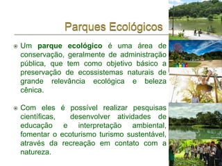    Um parque ecológico é uma área de
    conservação, geralmente de administração
    pública, que tem como objetivo básico a
    preservação de ecossistemas naturais de
    grande relevância ecológica e beleza
    cênica.

   Com eles       é possível realizar pesquisas
    científicas,      desenvolver atividades de
    educação        e interpretação ambiental,
    fomentar o     ecoturismo turismo sustentável,
    através da      recreação em contato com a
    natureza.
 