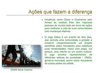    Iniciativas como Oasis e Guerreiros sem
                           Armas do Instituto Elos tem inspirado
                           pessoas do mundo todo em torno de ações
                           para melhorar a vida de suas comunidades
                           com mudanças efetivas.

                          O Jogo Oásis é um evento de dois dias,
                           que convida uma comunidade a projetar e
                           construir cooperativamente um projeto
                           escolhido pelos moradores para satisfazer
                           suas necessidades, como uma praça, um
                           parque, uma creche ou um centro cultural.
                           O jogo envolve representantes de
                           diferentes setores da sociedade – ONGs,
                           governo municipal, assim como moradores
                           de outras partes da cidade.

OASIS Santa Catarina
 
