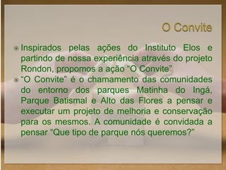  Inspirados  pelas ações do Instituto Elos e
  partindo de nossa experiência através do projeto
  Rondon, propomos a ação “O Convite”
 “O Convite” é o chamamento das comunidades
  do entorno dos parques Matinha do Ingá,
  Parque Batismal e Alto das Flores a pensar e
  executar um projeto de melhoria e conservação
  para os mesmos. A comunidade é convidada a
  pensar “Que tipo de parque nós queremos?”
 