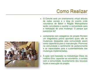    O Convite será um chamamento virtual através
    de redes sociais e o blog do evento onde
    voluntários de Betim e Região Metropolitana
    serão convidados a auxiliar a comunidade para
    a realização de uma mudança: O parque que
    queremos ter!

   Juntamente com estagiários do projeto Rondon
    um diagnóstico prévio apontará quais são as
    mudanças desejadas pela comunidade assim
    como capacitá-la para a manutenção. Promover
    na comunidade o sentimento de pertencimento
    e as capacidades para a sustentabilidade das
    mudanças implementadas.

   A ação será baseada na metodologia Oasis do
    instituto Elos: capacitar os voluntários, o contato
    com a comunidade, levantamento dos recursos
    locais e execução do projeto.
 