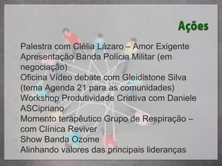  Palestra com Clélia Lázaro – Amor Exigente
 Apresentação Banda Polícia Militar (em
  negociação)
 Oficina Vídeo debate com Gleidistone Silva
  (tema Agenda 21 para as comunidades)
 Workshop Produtividade Criativa com Daniele
  ASCipriano
 Momento terapêutico Grupo de Respiração –
  com Clínica Reviver
 Show Banda Ozome
 Alinhando valores das principais lideranças
 