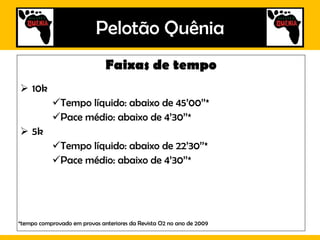 Pelotão Quênia Faixas de tempo 10k Tempo líquido: abaixo de 45’00’’* Pace médio: abaixo de 4’30’’* 5k Tempo líquido: abaixo de 22’30’’* Pace médio: abaixo de 4’30’’* *tempo comprovado em provas anteriores da Revista O2 a partir de 2009 