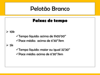 Pelotão Branco Faixas de tempo 10k Tempo líquido: acima de 1h05’00’’ Pace médio:  acima de 6’30’’/km 5k Tempo líquido: maior ou igual 32’30’’ Pace médio: acima de 6’30’’/km 