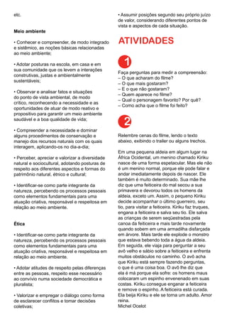 etc.
Meio ambiente
• Conhecer e compreender, de modo integrado
e sistêmico, as noções básicas relacionadas
ao meio ambiente;
• Adotar posturas na escola, em casa e em
sua comunidade que os levem a interações
construtivas, justas e ambientalmente
sustentáveis;
• Observar e analisar fatos e situações
do ponto de vista ambiental, de modo
crítico, reconhecendo a necessidade e as
oportunidades de atuar de modo reativo e
propositivo para garantir um meio ambiente
saudável e a boa qualidade de vida;
• Compreender a necessidade e dominar
alguns procedimentos de conservação e
manejo dos recursos naturais com os quais
interagem, aplicando-os no dia-a-dia;
• Perceber, apreciar e valorizar a diversidade
natural e sociocultural, adotando posturas de
respeito aos diferentes aspectos e formas do
patrimônio natural, étnico e cultural;
• Identificar-se como parte integrante da
natureza, percebendo os processos pessoais
como elementos fundamentais para uma
atuação criativa, responsável e respeitosa em
relação ao meio ambiente.
Ética
• Identificar-se como parte integrante da
natureza, percebendo os processos pessoais
como elementos fundamentais para uma
atuação criativa, responsável e respeitosa em
relação ao meio ambiente.
• Adotar atitudes de respeito pelas diferenças
entre as pessoas, respeito esse necessário
ao convívio numa sociedade democrática e
pluralista;
• Valorizar e empregar o diálogo como forma
de esclarecer conflitos e tomar decisões
coletivas;
• Assumir posições segundo seu próprio juízo
de valor, considerando diferentes pontos de
vista e aspectos de cada situação.
ATIVIDADES
1
Faça perguntas para medir a compreensão:
– O que acharam do filme?
– O que mais gostaram?
– E o que não gostaram?
– Quem aparece no filme?
– Qual o personagem favorito? Por quê?
– Como acha que o filme foi feito?
Relembre cenas do filme, lendo o texto
abaixo, exibindo o trailer ou alguns trechos.
Em uma pequena aldeia em algum lugar na
África Ocidental, um menino chamado Kiriku
nasce de uma forma espetacular. Mas ele não
é um menino normal, porque ele pode falar e
andar imediatamente depois de nascer. Ele
também é muito determinado. Sua mãe lhe
diz que uma feiticeira do mal secou a sua
primavera e devorou todos os homens da
aldeia, exceto um. Assim, o pequeno Kiriku
decide acompanhar o último guerreiro, seu
tio, para visitar a feiticeira. Kiriku faz truques,
engana a feiticeira e salva seu tio. Ele salva
as crianças de serem seqüestradas pela
canoa da feiticeira e mais tarde novamente
quando sobem em uma armadilha disfarçada
em árvore. Mais tarde ele explode o monstro
que estava bebendo toda a água da aldeia.
Em seguida, ele viaja para perguntar a seu
avô velho e sábio sobre a feiticeira e enfrenta
muitos obstáculos no caminho. O avô acha
que Kiriku está sempre fazendo perguntas,
o que é uma coisa boa. O avô lhe diz que
ela é má porque ela sofre: os homens maus
colocaram um espinho envenenado em suas
costas. Kiriku consegue enganar a feiticeira
e remove o espinho. A feiticeira está curada.
Ela beija Kiriku e ele se torna um adulto. Amor
reina.
Michel Ocelot
2
 