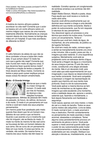 Filme dublado: http://www.youtube.com/watch?v=fFti74
FpTpQ&feature=related
Trailer e outras informações: http://www.buscabairros.
com.br/cinema/filme/Kiriku-e-a-feiticeira/
A história do menino africano poderia
acontecer na vida real? Comente que o autor
se baseou em um conto africano sobre um
menino mágico que nasceu de uma maneira
totalmente diferente. Normalmente as crianças
nascem depois de nove meses na barriga das
mães em um hospital. O que mais aconteceu
de diferente no filme?
3
O velho feiticeiro da aldeia diz que não se
deve combater a bruxa e todos têm medo
dela. O que acham disso? O medo faz
com que a gente não reaja? Comente que
todo mundo tem medo de alguma coisa. O
que devemos fazer quando temos medo?
Proponha a criação de textos a respeito. O
título deverá ser Meus medos. Comente os
textos e peça quem quiser explique porque
essas coisas lhe deixam amedrontado.
Medo - O Grande Inimigo
4
	
   Afirma-se que o medo
é o maior inimigo do
homem. O medo está
por trás do fracasso,
da doença e das
relações humanas
desagradáveis. Milhões de pessoas têm medo
do passado, do futuro, da velhice, da loucura
e da morte. O medo é um pensamento em sua
mente e você tem medo dos seus próprios
pensamentos.
Um menino pode ficar paralisado pelo medo
quando lhes dizem que há um homem mau
debaixo de sua cama e que vai levá-lo.
Quando o pai acende a luz e mostra-lhe que
não há ninguém, ele se liberta do medo. O
medo na mente do menino foi tão real como
se houvesse de fato um homem debaixo de
sua cama. Ele se curou de um pensamento
falso em sua mente. A coisa que temia, na
verdade, não existia. Da mesma forma, a
maioria dos seus medos não têm base na
realidade. Constitui apenas um conglomerado
de sombras sinistras e as sombras não têm
realidade.
Ralph Waldo Elerson, filósofo e poeta, disse:
Faça aquilo que você receia e a morte do
medo será certa.
Quando você afirma positivamente que vai
dominar seus receios e chega a uma decisão
definitiva em sua mente consciente, liberta o
poder do subconsciente, que flui em resposta
à natureza do seu pensamento.
Vou descrever agora um processo e uma
técnica que ensino há muitos anos. Funciona
como um encantamento. Tente-o!
Suponha que você tem medo da água, de
montanhas, de uma entrevista, do público ou
de lugares fechados.
Se você tem medo de nadar, comece agora
a sentar-se tranqüilamente durante uns cinco
a dez minutos, três a quatro vezes por dia, e
imagine que está nadando. É uma experiência
subjetiva. Mentalmente você está se
projetando como se estivesse dentro d’água.
Você sente a friagem da água e o movimento
de seus braços e pernas. É tudo tão real e
vívido, constituindo uma alegre atividade
da mente. Não é um devaneio inútil, pois
você sabe que está experimentando em sua
imaginação o que depois se desenvolverá em
sua mente consciente. Você será compelido
a expressar a imagem da representação do
quadro que imprimiu em sua mente mais
profunda. Essa é a lei do subconsciente.
Você pode aplicar a mesma técnica se tem
medo de montanhas ou de lugares altos.
Imagine que está escalando uma montanha,
sinta a realidade desse ato, aprecie o cenário,
sabendo que, fazendo-o mentalmente, o
fará depois fisicamente com facilidade e
segurança.
Você nasceu apenas com dois medos: o medo
de cair e o medo do barulho. Todos os seus
outros medos são adquiridos. Livre-se deles.
O medo normal é bom, o medo anormal é
mau e destrutivo. Permitir constantemente
os pensamentos de medo acarreta o medo
anormal, obsessões e complexos. Temer
alguma coisa persistentemente provoca um
sentimento de pânico e terror. Você pode
superar o medo anormal quando sabe que
o poder do seu subconsciente pode mudar
os condicionamentos e realizar os desejos
acalentados por seu coração. Dedique sua
atenção e devote-se, imediatamente, ao seu
 