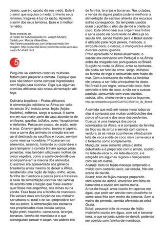 desejo, que é o oposto do seu medo. Este é
o amor que expulsa o medo. Enfrente seus
temores, traga-os à luz da razão. Aprenda
a sorrir dos seus temores. Esse é o melhor
remédio.
Texto extraído de:
O Poder do Subconsciente Dr. Joseph Murphy
Cedido por: Márcia Villas-Bôas
http://www.casadobruxo.com.br/textos/medo.htm
Imagem: http://cyberdiet.terra.com.br/de-onde-vem-seu-
medo-7-1-6-40.html
Pergunte se lembram como as mulheres
faziam para preparar a comida. Explique que
eles não tinham como comprar ingredientes
nem fogão para cozinhar. Diga que algumas
comidas africanas são nossa alimentação até
hoje.
Culinária brasileira – Pratos africanos
A alimentação cotidiana na África por volta
do século XVI incluía arroz, feijão (feijão-
fradinho), milhetos, sorgo e cuscuz. A carne
era em sua maior parte da caça abundante de
antílopes, gazelas, búfalos, aves, hipopótamos
e elefantes. Pescavam pouco, de arpão, rede
e arco. Criavam gado ovino, bovino e caprino,
mas a carne dos animais de criação era em
geral destinada ao sacrifício e trocas; serviam
como reserva monetária. Preparavam os
alimentos, assando, tostando ou cozendo-o e
para temperar a comida tinham apreço pelas
pimentas, mas também utilizavam molhos de
óleos vegetais, como o azeite-de-dendê que
acompanhavam a maioria dos alimentos.
O escravo era apresentado aos gêneros
brasileiros antes mesmo de deixar a África,
recebendo uma ração de feijão, milho, aipim,
farinha de mandioca e peixes para a travessia.
A base da alimentação escrava não variava
de acordo com a função que fosse exercer,
quer fosse nos engenhos, nas minas ou na
venda. Essa base era a farinha de mandioca.
Ela variava mais em função de seu trabalho
ser urbano ou rural e de seu proprietário ser
rico ou pobre. A alimentação dos escravos
nas propriedades ricas incluía canjica,
feijão-preto, toucinho, carne-seca, laranjas,
bananas, farinha de mandioca e o que
conseguisse pescar e caçar; nas pobres era
de farinha, laranjas e bananas. Nas cidades,
a venda de alguns pratos poderia melhorar a
alimentação do escravo através dos recursos
extras conseguidos. Os temperos usados
eram o açafrão, o óleo de dendê e o leite de
coco. Este último tem sua origem nas Índias
e seria usado na costa leste da África já no
século XVI, sendo trazido para o Brasil aonde
é utilizado para regar peixes, mariscos, o
arroz-de-coco, o cuscuz, o mungunzá e ainda
diversos outras iguarias.
Prato apreciado no Brasil atualmente, o
cuscuz era conhecido em Portugal e na África
antes da chegada dos portugueses ao Brasil.
Surgido no norte da África, entre os berberes,
ele podia ser feito de arroz, sorgo, milhetos
ou farinha de trigo e consumido com frutos do
mar. Com o transporte do milho da América
ele passou a ser feito principalmente deste.
No Brasil é por regra, consumido doce, feito
com leite e leite de coco, a não ser o cuscuz
paulista, consumido com ovos cozidos,
cebola, alho, cheiro-verde e outros legumes.
http://pt.wikipedia.org/wiki/Culin%C3%A1ria_do_Brasil/
A comida que está em nossa mesa todos os
dias é composta por muitas contribuições dos
povos africanos e dos seus descendentes.
Cuscuz: é uma herança dos povos
islamizados da África, e é composto de farinha
de trigo ou de arroz e servida com carne e
verdura, já as nossa cozinheiras introduziram
leite de vaca e leite de coco mais carne-seca e
o torresmo como complemento.
Munguzá: esse alimento utiliza o milho
debulhado e é preparado com o amido, cozido
no leite-de-vaca ou no leite-de-coco, e é
adoçado em algumas regiões e temperadas
com sal em outras.
Acarajé: bolo de feijão-macaça temperado e
moído com camarão seco, sal cebola, frito em
azeite de dendê.
Abará: bolo de feijão-macaça preparado
com azeite-de-dendê, envolvido em folha de
bananeira e cozido em banho-maria.
Arroz-de-hauçá: arroz cozido em apenas em
água, que pode ser servido com picadinho de
carne-seca frita com molho de pimenta. Sem o
molho de pimenta, comida oferecida ao orixá
Oxalá.
Bobó: pequeno bolo de massa de feijão
mulatinho cozido em água, com sal e banana-
terra, a que se junta azeite-de-dendê, podendo
ser comido com farinha-de-mandioca.
5
 