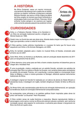 Na África Ocidental, nasce um menino minúsculo,
cujo tamanho não alcança nem o joelho de um adulto,
que tem um destino: enfrentar a poderosa e malvada
feiticeira Karabá, que secou a fonte d’água da aldeia
de Kiriku engoliu os homens que foram enfrentá-la e
ainda pegou todo o ouro que tinham. Para isso, Kiriku
enfrenta muitos perigos e se aventura por lugares
onde somente pessoas pequeninas poderiam entrar.
A HISTÓRIA
Kiriku e a Feiticeira (francês: Kirikou et la Sorcière) é
um filme de animação tradicional escrito e dirigido por
Michel Ocelot em 1998.
CURIOSIDADES
1
2
3
4
Antes de
Assistir:
Ocelot viveu na Guiné dos seis aos doze anos. Através desta criação homenageia a África,
lugar que aprendeu a amar e onde foi muito feliz.
O filme ganhou muitos prêmios importantes e o sucesso foi tanto que foi houve uma
sequência com Kiriku o Os Animais Selvagens, em 2005.
Kiriku foi também adaptado para o teatro no musical Kiriku et Karaba, encenado pela
primeira vez em 2007.
Outro filme, Kiriku os Homens e as Mulheres, está em produção desde dezembro de 2011
para um lançamento final de 2012.
O filme demorou cinco anos para ser feito e foram criados duzentos mil desenhos para se
chegar até o resultado final.
É uma co-produção, criada e realizada por um estúdio francês, animado nos estúdios de
animação Rija Films na Letônia e Studio na Hungria, com cenários feitos pelos animadores
do estúdio de animação Tiramisu, em Luxemburgo, a pintura digital e a composição foram
feitas na Bélgica e vozes e música gravadas no Senegal, utilizando apenas instrumentos
tradicionais da África.
A dublagem original em francês foi realizada por um elenco de atores do Oeste Africano e
estudantes locais. A dublagem em inglês, também dirigida por Ocelot, foi feita na África do
Sul.
Os filmes Kiriku são caracterizados pela técnica de animação bidimensional, em oposição
às tendências atuais em animação tridimensional computadorizadas.
As exuberantes cores africanas e os padrões gráficos foram inspirados pelas obras do
pintor naif francês “Le Douanier” Henri Rousseau.
O filme contém cenas de nudez feminina e masculina. Mesmo reproduzindo hábitos e
personagens como seria a norma na África pré-colonial culturais e portanto, sem nenhuma
conotação sexual, este aspecto foi controverso o suficiente para atrasar o lançamento do
filme nos EUA em quatro anos.
5
6
7
8
9
10
11
 
