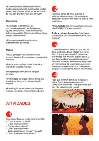 • Estabelecimento de relações entre os
fenômenos da natureza de diferentes regiões
(relevo, rios, chuvas, secas etc.) e as formas
de vida dos grupos sociais que ali vivem;
Matemática
• Exploração e identificação de
propriedades geométricas de objetos e
figuras, como formas, tipos de contornos,
bidimensionalidade, tridimensionalidade, faces
planas, lados retos etc.
• Representações bidimensionais e
tridimensionais de objetos.
Música
• Ouvir, perceber e discriminar eventos
sonoros diversos, fontes sonoras e produções
musicais;
• Brincar com a música, imitar, inventar e
reproduzir criações musicais.
• Interpretação de músicas e canções
diversas.
• Participação em jogos e brincadeiras que
envolvam a dança e/ ou a improvisação
musical.
• Participação em situações que integrem
músicas, canções e movimentos corporais.
ATIVIDADES
1
Faça perguntas para medir a compreensão:
– O que acharam do filme?
– O que mais gostaram?
– E o que não gostaram?
– Quem aparece no filme?
– Qual o personagem favorito? Por quê?
– Como acha que o filme foi feito?
Relembre cenas do filme, exibindo o
trailer ou algumas cenas. Se as crianças
desejaram clique no link abaixo e exiba o filme
novamente.
Filme dublado: http://www.youtube.com/watc
h?v=fFti74FpTpQ&feature=related
Trailer e outras informações: http://www.
buscabairros.com.br/cinema/filme/Kiriku-e-a-
feiticeira/
2
O velho feiticeiro da aldeia diz que não se
deve combater a bruxa e todos têm medo
dela. O que acham disso? Comente que
todo mundo tem medo de alguma coisa. O
que devemos fazer quando temos medo?
Proponha a criação de desenhos onde cada
um representará os seus medos. Apresente
os desenhos e peça que cada um explique
porque essas coisas lhe deixam amedrontado.
3
4
Peça que lembrem como era a aldeia de
Kiriku. Como as pessoas viviam ali?
Como eram os cabelos? Por que acham que
eles não usavam muita roupa?
 