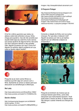 5
6
7
8
O tio foi o último guerreiro que restou na
aldeia e está indo enfrentar a bruxa. Kiriku
chega para ajudá-lo, mas ele não acredita que
aquele bebê seja seu sobrinho muito menos
que possa ajudá-lo de alguma forma. Ele acha
que ele é pequeno demais e não acredita
nele. Alguém já passou por isso? Como foi?
Alguém já resolveu algum problema em sua
casa ou ajudou algum adulto?
Pergunte se já viram outros filmes ou
histórias que têm algo em comum com o
filme. Apresente as cenas ou textos para que
descubram as semelhanças e diferenças.
Rei Leão
http://www.adorocinema.com/filmes/filme-10862/
http://www.youtube.com/watch?v=YO3NEhIz-Ws
David e Golias
http://contosencantar.blogspot.com.br/2009/05/
david-e-golias_10.html
http://www.youtube.com/watch?v=BKtaHlhRA_o
Imagem: http://sheepalbinoblack.deviantart.com/
O Pequeno Polegar
http://historiasinfantilparacriancas.blogspot.com.
br/2011/06/o-pequeno-polegar.html
http://www.youtube.com/watch?v=Iso1zu8Szq4
http://www.universodobebe.com.br/
downloads/o%20pequeno%20polegar.pdf
Imagem: http://www.tricae.com.br/livro-meus-
classicos-favoritos---o-pequeno-polegar-7199.html
Comente a relação de Kiriku com as outras
crianças. Por que elas o tratavam mal?
Alguém já passou por isto ou já rejeitou
alguém por ser diferente e depois se
arrependeu?
Pergunte se lembram da música que as
crianças fizeram para Kiriku, como eles
dançavam que instrumentos tocavam. Você
pode exibir o trecho do filme. E depois todos
irão dançar e cantar imitando as crianças da
aldeia.
 
