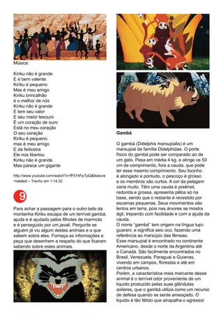 9
Música:
Kiriku não é grande
E é bem valente
Kiriku é pequeno
Mas é meu amigo
Kiriku brincalhão
é o melhor de nós
Kiriku não é grande
E tem seu valor
E seu maior tesouro
É um coração de ouro
Está no meu coração
O seu coração
Kiriku é pequeno
mas é meu amigo
E da feiticeira
Ele nos libertou
Kiriku não é grande
Mas parece um gigante
http://www.youtube.com/watch?v=fFti74FpTpQ&feature
=related – Trecho em 1:14:32
Para achar a passagem para o outro lado da
montanha Kiriku escapa de um terrível gambá,
ajuda e é ajudado pelos filhotes de marmota
e é perseguido por um javali. Pergunte se
alguém já viu algum destes animais e o que
sabem sobre eles. Forneça as informações e
peça que desenhem a respeito do que ficaram
sabendo sobre estes animais.
Gambá
O gambá (Didelphis marsupialis) é um
marsupial da família Didelphidae. O porte
físico do gambá pode ser comparado ao de
um gato. Pesa em média 4 kg, e atinge os 50
cm de comprimento, fora a cauda, que pode
ter esse mesmo comprimento. Seu focinho
é alongado e pontudo, o pescoço é grosso
e os membros são curtos. A cor da pelagem
varia muito. Têm uma cauda é preênsil,
redonda e grossa, apresenta pêlos só na
base, sendo que o restante é revestido por
escamas pequenas. Seus movimentos são
lentos em terra, pois nas árvores se mostra
ágil, trepando com facilidade e com a ajuda da
cauda.
O nome “gambá” tem origem na língua tupi-
guarani, e significa seio oco, fazendo uma
referência ao marsúpio das fêmeas.
Esse marsupial é encontrado no continente
Americano, desde o norte da Argentina até
o Canadá. São facilmente encontrados no
Brasil, Venezuela, Paraguai e Guianas,
vivendo em campos, florestas e até em
centros urbanos.
Porém, a característica mais marcante desse
animal é o terrível odor proveniente de um
liquido produzido pelas suas glândulas
axilares, que o gambá utiliza como um recurso
de defesa quando se sente ameaçado. O
liquido é tão fétido que atrapalha o agressor
 