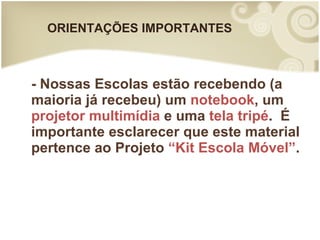 ORIENTAÇÕES IMPORTANTES - Nossas Escolas estão recebendo (a maioria já recebeu) um  notebook , um  projetor multimídia  e uma  tela tripé .  É importante esclarecer que este material pertence ao Projeto  “Kit Escola Móvel” .  