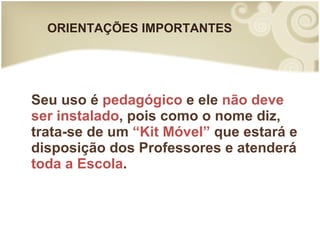ORIENTAÇÕES IMPORTANTES Seu uso é  pedagógico  e ele  não deve ser instalado , pois como o nome diz, trata-se de um  “Kit Móvel”  que estará e disposição dos Professores e atenderá  toda a Escola . 