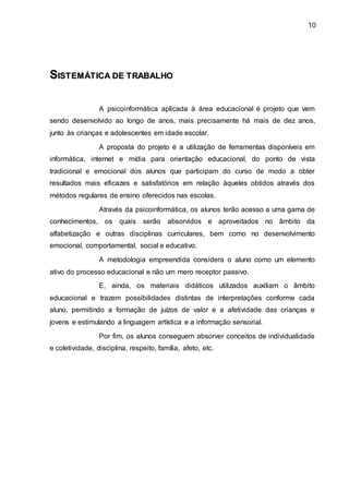 10
S
SI
IS
ST
TE
EM
MÁ
ÁT
TI
IC
CA
A D
DE
E T
TR
RA
AB
BA
AL
LH
HO
O
A psicoinformática aplicada à área educacional é projeto que vem
sendo desenvolvido ao longo de anos, mais precisamente há mais de dez anos,
junto às crianças e adolescentes em idade escolar.
A proposta do projeto é a utilização de ferramentas disponíveis em
informática, internet e mídia para orientação educacional, do ponto de vista
tradicional e emocional dos alunos que participam do curso de modo a obter
resultados mais eficazes e satisfatórios em relação àqueles obtidos através dos
métodos regulares de ensino oferecidos nas escolas.
Através da psicoinformática, os alunos terão acesso a uma gama de
conhecimentos, os quais serão absorvidos e aproveitados no âmbito da
alfabetização e outras disciplinas curriculares, bem como no desenvolvimento
emocional, comportamental, social e educativo.
A metodologia empreendida considera o aluno como um elemento
ativo do processo educacional e não um mero receptor passivo.
E, ainda, os materiais didáticos utilizados auxiliam o âmbito
educacional e trazem possibilidades distintas de interpretações conforme cada
aluno, permitindo a formação de juízos de valor e a afetividade das crianças e
jovens e estimulando a linguagem artística e a informação sensorial.
Por fim, os alunos conseguem absorver conceitos de individualidade
e coletividade, disciplina, respeito, família, afeto, etc.
 