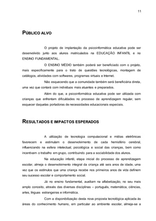 11
P
PÚ
ÚB
BL
LI
IC
CO
O A
AL
LV
VO
O
O projeto de implantação da psicoinformática educativa pode ser
desenvolvido junto aos alunos matriculados na EDUCAÇÃO INFANTIL e no
ENSINO FUNDAMENTAL.
O ENSINO MÉDIO também poderá ser beneficiado com o projeto,
mais especificamente para o trato de questões tecnológicas, montagem de
catálogos, atividades com softwares, programas virtuais e Internet.
Não esquecendo que a comunidade também será beneficiária direta,
uma vez que contará com indivíduos mais atuantes e preparados.
Além do que, a psicoinformática educativa pode ser utilizada com
crianças que enfrentam dificuldades no processo de aprendizagem regular, sem
esquecer daquelas portadoras de necessidades educacionais especiais.
R
RE
ES
SU
UL
LT
TA
AD
DO
OS
S E
E I
IM
MP
PA
AC
CT
TO
OS
S E
ES
SP
PE
ER
RA
AD
DO
OS
S
A utilização de tecnologia computacional e mídias eletrônicas
favorecem e estimulam o desenvolvimento de cada hemisfério cerebral,
influenciando na esfera intelectual, psicológica e social das crianças, bem como
incentivam o trabalho em grupo, contribuindo para a sociabilidade dos alunos.
Na educação infantil, etapa inicial do processo de aprendizagem
escolar, almeja o desenvolvimento integral da criança até seis anos de idade, uma
vez que os estímulos que uma criança recebe nos primeiros anos de vida definem
seu sucesso escolar e comportamento social.
Já no ensino fundamental, auxiliam na alfabetização, no seu mais
amplo conceito, através das diversas disciplinas – português, matemática, ciências,
artes, línguas estrangeiras e informática.
Com a disponibilização desta nova proposta tecnológica aplicada às
áreas do conhecimento humano, em particular ao ambiente escolar, almeja-se a
 