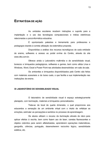 13
E
ES
ST
TR
RA
AT
TÉ
ÉG
GI
IA
A D
DE
E A
AÇ
ÇÃ
ÃO
O
As unidades escolares recebem instruções e suporte para a
implantação e o uso das tecnologias computacionais e mídias eletrônicas
relacionadas a psicoinformática educativa.
É oportunizado palestras e treinamento para professores e
pedagogos visando à correta utilização da sistemática proposta.
Disponibiliza a análise dos recursos tecnológicos de cada entidade
de ensino, softwares e acesso ao portal on-line do Centro, através do site
www.ctks.com.br.
Oferece ainda o Laboratório multimídia e de sensibilidade visual,
bonecos e brinquedos pedagógicos, softwares e games, bem como utiliza Linux e
Windows, Word, Excel e Power Point nas atividades desenvolvidas em sala de aula.
Os ambientes e brinquedos disponibilizados pelo Centro são feitos
com materiais acessíveis e de baixo custo, o que facilita a sua implementação nas
instituições de ensino.
 LABAROTÁRIO DE SENSIBILIDADE VISUAL
O laboratório de sensibilidade visual é espaço estrategicamente
planejado, com iluminação, materiais e brinquedos personalizados.
Trata-se de local de quarta dimensão, o qual proporciona aos
educandos a sensação de um ambiente virtual com o intuito de enfatizar as
emoções, estimular as percepções e sentidos no processo de aprendizagem.
Os alunos utilizam o recurso da iluminação através de néon para
aplicar efeitos à escrita, bem como fazem uso de laser, canetas fluorescentes e
objetos coloridos para serem alfabetizadas, aprenderem operações matemáticas,
geografia, ciências, português, desenvolverem raciocínio lógico, sensibilidade
estética, etc.
 