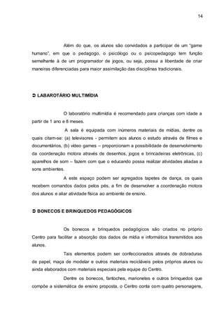 14
Além do que, os alunos são convidados a participar de um “game
humano”, em que o pedagogo, o psicólogo ou o psicopedagogo tem função
semelhante à de um programador de jogos, ou seja, possui a liberdade de criar
maneiras diferenciadas para maior assimilação das disciplinas tradicionais.
 LABAROTÁRIO MULTIMÍDIA
O laboratório multimídia é recomendado para crianças com idade a
partir de 1 ano e 8 meses.
A sala é equipada com inúmeros materiais de mídias, dentre os
quais citam-se: (a) televisores - permitem aos alunos o estudo através de filmes e
documentários, (b) vídeo games – proporcionam a possibilidade de desenvolvimento
da coordenação motora através de desenhos, jogos e brincadeiras eletrônicas, (c)
aparelhos de som – fazem com que o educando possa realizar atividades aliadas a
sons ambientes.
A este espaço podem ser agregados tapetes de dança, os quais
recebem comandos dados pelos pés, a fim de desenvolver a coordenação motora
dos alunos e aliar atividade física ao ambiente de ensino.
 BONECOS E BRINQUEDOS PEDAGÓGICOS
Os bonecos e brinquedos pedagógicos são criados no próprio
Centro para facilitar a absorção dos dados de mídia e informática transmitidos aos
alunos.
Tais elementos podem ser confeccionados através de dobraduras
de papel, maça de modelar e outros materiais recicláveis pelos próprios alunos ou
ainda elaborados com materiais especiais pela equipe do Centro.
Dentre os bonecos, fantoches, marionetes e outros brinquedos que
compõe a sistemática de ensino proposta, o Centro conta com quatro personagens,
 