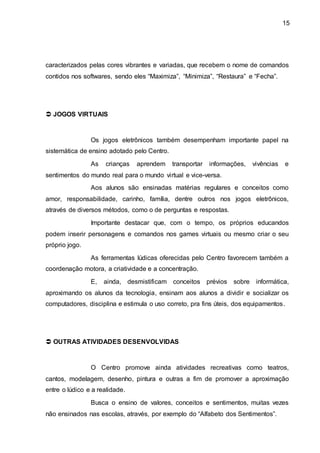 15
caracterizados pelas cores vibrantes e variadas, que recebem o nome de comandos
contidos nos softwares, sendo eles “Maximiza”, “Minimiza”, “Restaura” e “Fecha”.
 JOGOS VIRTUAIS
Os jogos eletrônicos também desempenham importante papel na
sistemática de ensino adotado pelo Centro.
As crianças aprendem transportar informações, vivências e
sentimentos do mundo real para o mundo virtual e vice-versa.
Aos alunos são ensinadas matérias regulares e conceitos como
amor, responsabilidade, carinho, família, dentre outros nos jogos eletrônicos,
através de diversos métodos, como o de perguntas e respostas.
Importante destacar que, com o tempo, os próprios educandos
podem inserir personagens e comandos nos games virtuais ou mesmo criar o seu
próprio jogo.
As ferramentas lúdicas oferecidas pelo Centro favorecem também a
coordenação motora, a criatividade e a concentração.
E, ainda, desmistificam conceitos prévios sobre informática,
aproximando os alunos da tecnologia, ensinam aos alunos a dividir e socializar os
computadores, disciplina e estimula o uso correto, pra fins úteis, dos equipamentos.
 OUTRAS ATIVIDADES DESENVOLVIDAS
O Centro promove ainda atividades recreativas como teatros,
cantos, modelagem, desenho, pintura e outras a fim de promover a aproximação
entre o lúdico e a realidade.
Busca o ensino de valores, conceitos e sentimentos, muitas vezes
não ensinados nas escolas, através, por exemplo do “Alfabeto dos Sentimentos”.
 
