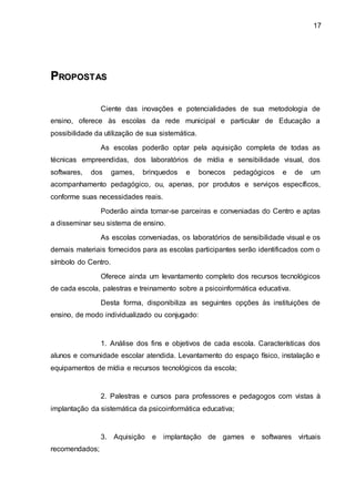 17
P
PR
RO
OP
PO
OS
ST
TA
AS
S
Ciente das inovações e potencialidades de sua metodologia de
ensino, oferece às escolas da rede municipal e particular de Educação a
possibilidade da utilização de sua sistemática.
As escolas poderão optar pela aquisição completa de todas as
técnicas empreendidas, dos laboratórios de mídia e sensibilidade visual, dos
softwares, dos games, brinquedos e bonecos pedagógicos e de um
acompanhamento pedagógico, ou, apenas, por produtos e serviços específicos,
conforme suas necessidades reais.
Poderão ainda tornar-se parceiras e conveniadas do Centro e aptas
a disseminar seu sistema de ensino.
As escolas conveniadas, os laboratórios de sensibilidade visual e os
demais materiais fornecidos para as escolas participantes serão identificados com o
símbolo do Centro.
Oferece ainda um levantamento completo dos recursos tecnológicos
de cada escola, palestras e treinamento sobre a psicoinformática educativa.
Desta forma, disponibiliza as seguintes opções às instituições de
ensino, de modo individualizado ou conjugado:
1. Análise dos fins e objetivos de cada escola. Características dos
alunos e comunidade escolar atendida. Levantamento do espaço físico, instalação e
equipamentos de mídia e recursos tecnológicos da escola;
2. Palestras e cursos para professores e pedagogos com vistas à
implantação da sistemática da psicoinformática educativa;
3. Aquisição e implantação de games e softwares virtuais
recomendados;
 