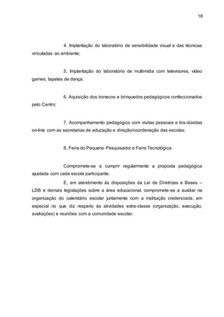 18
4. Implantação do laboratório de sensibilidade visual e das técnicas
vinculadas ao ambiente;
5. Implantação do laboratório de multimídia com televisores, vídeo
games, tapetes de dança;
6. Aquisição dos bonecos e brinquedos pedagógicos confeccionados
pelo Centro;
7. Acompanhamento pedagógico com visitas pessoais e tira-dúvidas
on-line com as secretarias de educação e direção/coordenação das escolas;
8. Feira do Pequeno Pesquisador e Feira Tecnológica.
Compromete-se a cumprir regularmente a proposta pedagógica
ajustada com cada escola participante.
E, em atendimento às disposições da Lei de Diretrizes e Bases –
LDB e demais legislações sobre a área educacional, compromete-se a auxiliar na
organização do calendário escolar juntamente com a instituição credenciada, em
especial no que diz respeito às atividades extra-classe (organização, execução,
avaliações) e reuniões com a comunidade escolar.
 