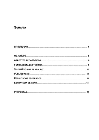 S
SU
UM
MÁ
ÁR
RI
IO
O
INTRODUÇÃO .......................................................................................................... 4
OBJETIVOS............................................................................................................... 5
ASPECTOS PEDAGÓGICOS.................................................................................... 6
FUNDAMENTAÇÃO TEÓRICA................................................................................. 8
SISTEMÁTICA DE TRABALHO.............................................................................. 10
PÚBLICO ALVO...................................................................................................... 11
RESULTADOS ESPERADOS................................................................................. 11
ESTRATÉGIA DE AÇÃO..........................................................................................13
PROPOSTAS........................................................................................................... 17
 