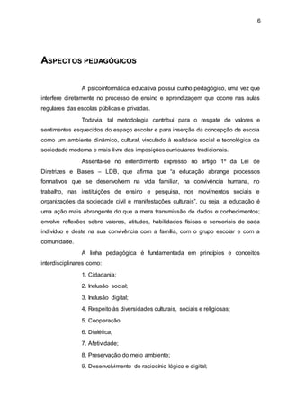 6
A
AS
SP
PE
EC
CT
TO
OS
S P
PE
ED
DA
AG
GÓ
ÓG
GI
IC
CO
OS
S
A psicoinformática educativa possui cunho pedagógico, uma vez que
interfere diretamente no processo de ensino e aprendizagem que ocorre nas aulas
regulares das escolas públicas e privadas.
Todavia, tal metodologia contribui para o resgate de valores e
sentimentos esquecidos do espaço escolar e para inserção da concepção de escola
como um ambiente dinâmico, cultural, vinculado à realidade social e tecnológica da
sociedade moderna e mais livre das imposições curriculares tradicionais.
Assenta-se no entendimento expresso no artigo 1º da Lei de
Diretrizes e Bases – LDB, que afirma que “a educação abrange processos
formativos que se desenvolvem na vida familiar, na convivência humana, no
trabalho, nas instituições de ensino e pesquisa, nos movimentos sociais e
organizações da sociedade civil e manifestações culturais”, ou seja, a educação é
uma ação mais abrangente do que a mera transmissão de dados e conhecimentos;
envolve reflexões sobre valores, atitudes, habilidades físicas e sensoriais de cada
indivíduo e deste na sua convivência com a família, com o grupo escolar e com a
comunidade.
A linha pedagógica é fundamentada em princípios e conceitos
interdisciplinares como:
1. Cidadania;
2. Inclusão social;
3. Inclusão digital;
4. Respeito às diversidades culturais, sociais e religiosas;
5. Cooperação;
6. Dialética;
7. Afetividade;
8. Preservação do meio ambiente;
9. Desenvolvimento do raciocínio lógico e digital;
 