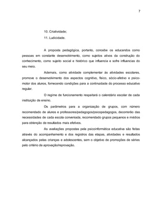 7
10. Criatividade;
11. Ludicidade.
A proposta pedagógica, portanto, concebe os educandos como
pessoas em constante desenvolvimento, como sujeitos ativos da construção do
conhecimento, como sujeito social e histórico que influencia e sofre influencias do
seu meio.
Ademais, como atividade complementar às atividades escolares,
promove o desenvolvimento dos aspectos cognitivo, físico, sócio-afetivo e psico-
motor dos alunos, fornecendo condições para a continuidade do processo educativo
regular.
O regime de funcionamento respeitará o calendário escolar de cada
instituição de ensino.
Os parâmetros para a organização de grupos, com número
recomendado de alunos e professores/pedagogos/psicopedagogos, decorrerão das
necessidades de cada escola conveniada, recomendado grupos pequenos e médios
para obtenção de resultados mais efetivos.
As avaliações propostas pela psicoinformática educativa são feitas
através do acompanhamento e dos registros das etapas, atividades e resultados
alcançados pelas crianças e adolescentes, sem o objetivo de promoções de séries
pelo critério de aprovação/reprovação.
 