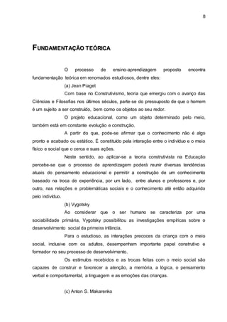 8
F
FU
UN
ND
DA
AM
ME
EN
NT
TA
AÇ
ÇÃ
ÃO
O T
TE
EÓ
ÓR
RI
IC
CA
A
O processo de ensino-aprendizagem proposto encontra
fundamentação teórica em renomados estudiosos, dentre eles:
(a) Jean Piaget
Com base no Construtivismo, teoria que emergiu com o avanço das
Ciências e Filosofias nos últimos séculos, parte-se do pressuposto de que o homem
é um sujeito a ser construído, bem como os objetos ao seu redor.
O projeto educacional, como um objeto determinado pelo meio,
também está em constante evolução e construção.
A partir do que, pode-se afirmar que o conhecimento não é algo
pronto e acabado ou estático. É constituído pela interação entre o indivíduo e o meio
físico e social que o cerca e suas ações.
Neste sentido, ao aplicar-se a teoria construtivista na Educação
percebe-se que o processo de aprendizagem poderá reunir diversas tendências
atuais do pensamento educacional e permitir a construção de um conhecimento
baseado na troca de experiência, por um lado, entre alunos e professores e, por
outro, nas relações e problemáticas sociais e o conhecimento até então adquirido
pelo indivíduo.
(b) Vygotsky
Ao considerar que o ser humano se caracteriza por uma
sociabilidade primária, Vygotsky possibilitou as investigações empíricas sobre o
desenvolvimento social da primeira infância.
Para o estudioso, as interações precoces da criança com o meio
social, inclusive com os adultos, desempenham importante papel construtivo e
formador no seu processo de desenvolvimento.
Os estímulos recebidos e as trocas feitas com o meio social são
capazes de construir e favorecer a atenção, a memória, a lógica, o pensamento
verbal e comportamental, a linguagem e as emoções das crianças.
(c) Anton S. Makarenko
 