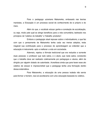 9
Para o pedagogo ucraniano Makarenko, embasado nas teorias
marxistas, a Educação é um processo social de conhecimento de si próprio e do
meio.
Além do que, o vocábulo educar ganha a conotação de socialização,
ou seja, modo pelo qual se atinge benefícios para a vida comunitária, lastreado nos
princípios de “coletivo do trabalho” e “trabalho produtivo”.
Embora a pedagogia atual repouse sobre o individualismo, o que faz
com que o pensamento de Makarenko tenha cada vez menos adeptos, resta
inegável sua contribuição para o processo de aprendizagem ao entender que a
educação é instrumento apto a melhorar a vida em sociedade.
Ademais, rejeitou a fórmula tradicional que era reduzida a somente
duas pessoas: o professor que tudo sabia, e o aluno, que nada sabia, concluindo
que o trabalho deve ser realizado coletivamente por pedagogos e alunos, além de
dirigido por alguém dotado de autoridade. Acreditava ainda que para haver esse ato
coletivo de educar é imprescindível que o pedagogo tenha uma formação dentro
dessa sistemática.
Para Makarenko, a educação de uma pessoa isolada não servia
para formar o homem, isso só aconteceria com uma educação baseada no coletivo.
 